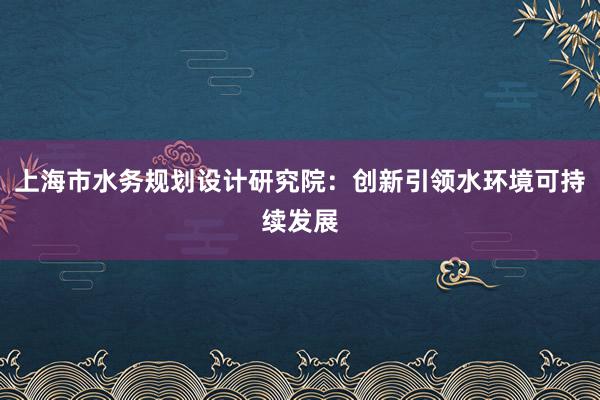 上海市水务规划设计研究院：创新引领水环境可持续发展